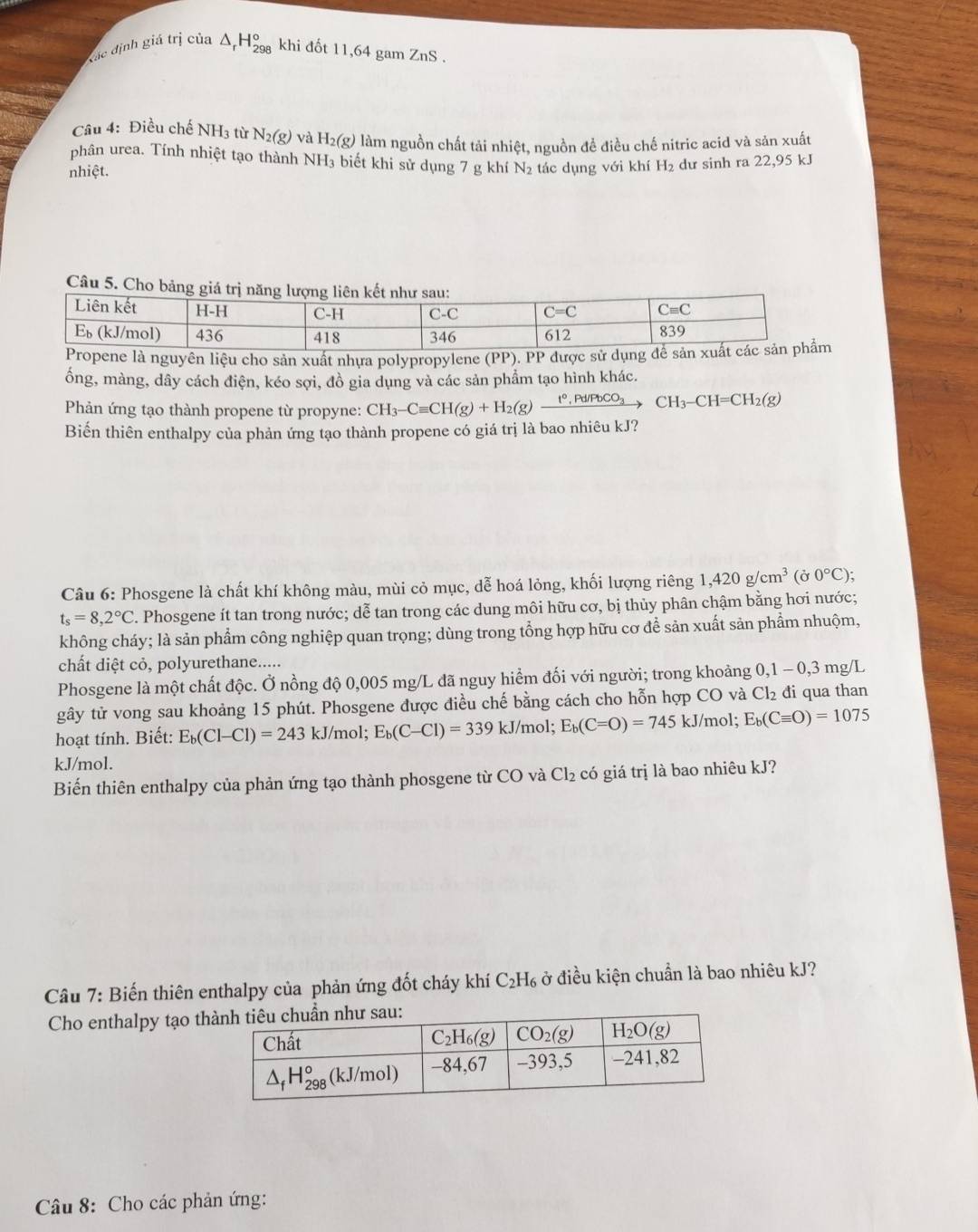 Xác định giá trị của △ _rH_(298)^o khi đốt 11,64 gam ZnS .
Câu 4: Điều chế NH3 từ N_2(g) và H_2 2(g) làm nguồn chất tải nhiệt, nguồn đề điều chế nitric acid và sản xuất
phân urea. Tính nhiệt tạo thành NH₃ biết khi sử dụng 7 g khí N₂ tác dung với khí H₂ dư sinh ra 22,95 kJ
nhiệt.
C
nguyên liệu cho sản xuất nhựa polypropylene (PP). 
ổng, màng, dây cách điện, kéo sợi, đồ gia dụng và các sản phẩm tạo hình khác.
Phản ứng tạo thành propene từ propyne: CH_3-Cequiv CH(g)+H_2(g)xrightarrow t°,Pd/PbCO_3CH_3-CH=CH_2(g)
Biến thiên enthalpy của phản ứng tạo thành propene có giá trị là bao nhiêu kJ?
Câu 6: Phosgene là chất khí không màu, mùi cỏ mục, dễ hoá lỏng, khối lượng riêng 1,420g/cm^3(sigma 0°C);
t_s=8,2°C F. Phosgene ít tan trong nước; dễ tan trong các dung môi hữu cơ, bị thủy phân chậm bằng hơi nước;
không cháy; là sản phẩm công nghiệp quan trọng; dùng trong tổng hợp hữu cơ để sản xuất sản phẩm nhuộm,
chất diệt cỏ, polyurethane.....
Phosgene là một chất độc. Ở nồng độ 0,005 mg/L đã nguy hiểm đối với người; trong khoảng 0,1 - 0,3 mg/L
gây tử vong sau khoảng 15 phút. Phosgene được điều chế bằng cách cho hỗn hợp CO và Cl_2 đi qua than
hoạt tính. Biết: E_b(Cl-Cl)=243kJ/mol;E_b(C-Cl)=339kJ/mol; E_b(C=O)=745kJ/r nol; E_b(Cequiv O)=1075
kJ/mol.
Biển thiên enthalpy của phản ứng tạo thành phosgene từ CO và Cl_2 có giá trị là bao nhiêu kJ?
Câu 7: Biến thiên enthalpy của phản ứng đốt cháy khí ở C_2H_6 ở điều kiện chuẩn là bao nhiêu kJ?
Cho enthalpy tạo th
Câu 8: Cho các phản ứng: