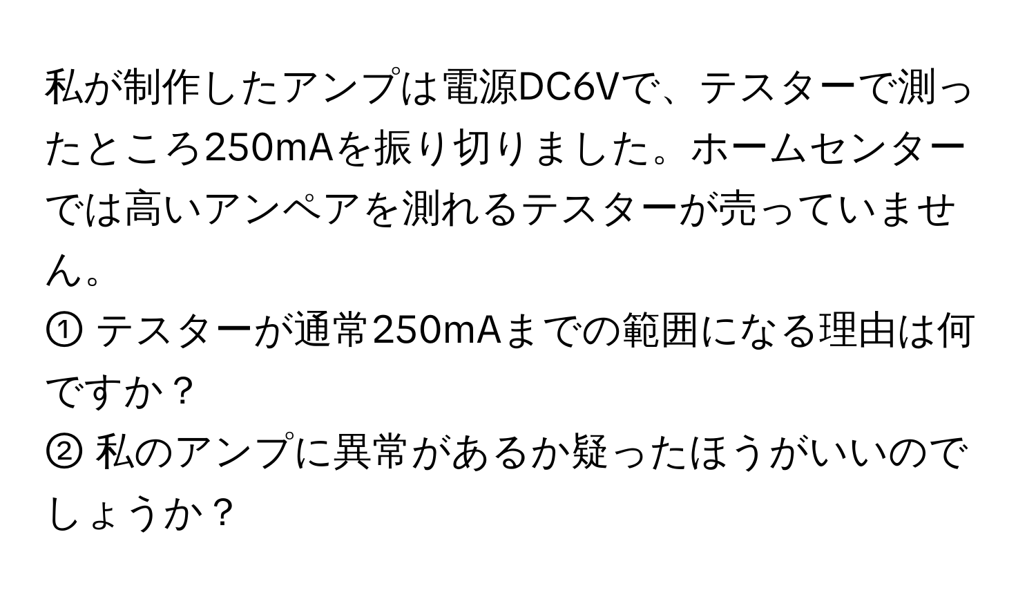 私が制作したアンプは電源DC6Vで、テスターで測ったところ250mAを振り切りました。ホームセンターでは高いアンペアを測れるテスターが売っていません。  
① テスターが通常250mAまでの範囲になる理由は何ですか？  
② 私のアンプに異常があるか疑ったほうがいいのでしょうか？