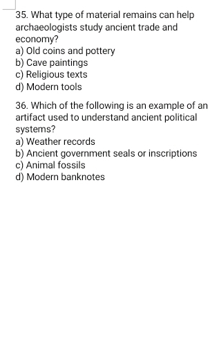 What type of material remains can help
archaeologists study ancient trade and
economy?
a) Old coins and pottery
b) Cave paintings
c) Religious texts
d) Modern tools
36. Which of the following is an example of an
artifact used to understand ancient political
systems?
a) Weather records
b) Ancient government seals or inscriptions
c) Animal fossils
d) Modern banknotes