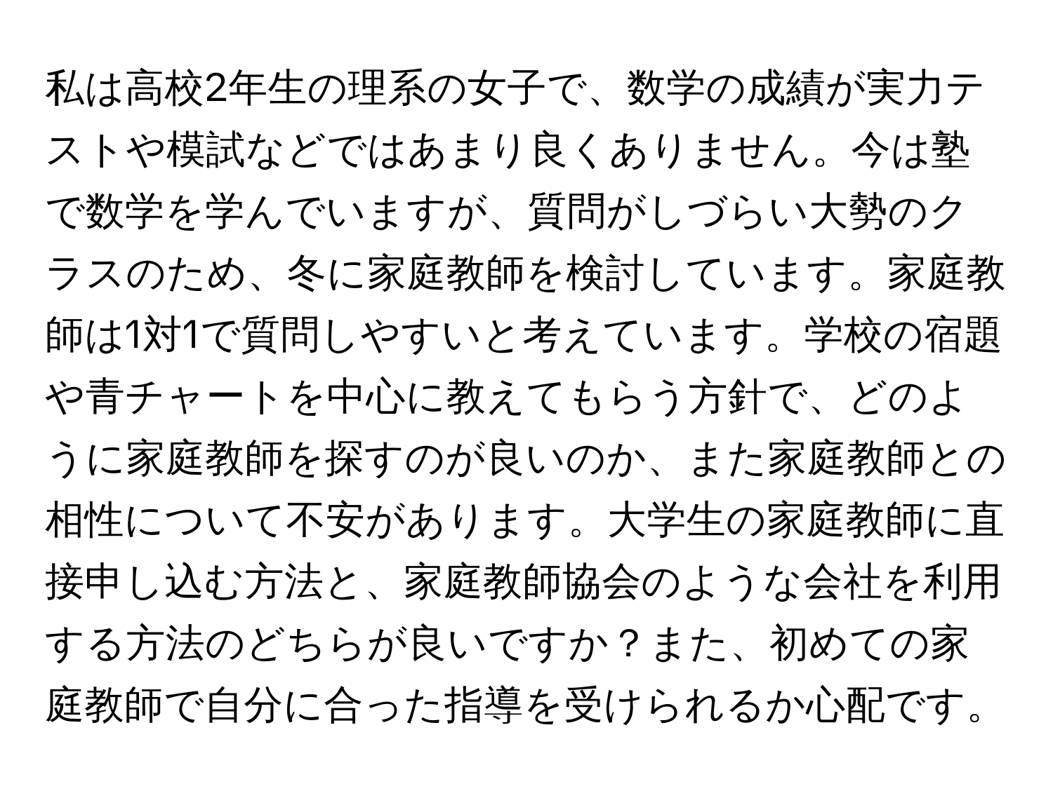 私は高校2年生の理系の女子で、数学の成績が実力テストや模試などではあまり良くありません。今は塾で数学を学んでいますが、質問がしづらい大勢のクラスのため、冬に家庭教師を検討しています。家庭教師は1対1で質問しやすいと考えています。学校の宿題や青チャートを中心に教えてもらう方針で、どのように家庭教師を探すのが良いのか、また家庭教師との相性について不安があります。大学生の家庭教師に直接申し込む方法と、家庭教師協会のような会社を利用する方法のどちらが良いですか？また、初めての家庭教師で自分に合った指導を受けられるか心配です。