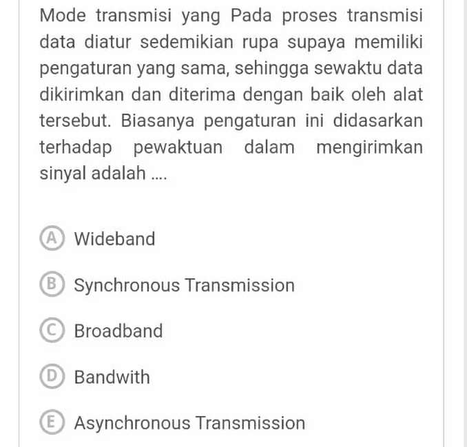 Mode transmisi yang Pada proses transmisi
data diatur sedemikian rupa supaya memiliki
pengaturan yang sama, sehingga sewaktu data
dikirimkan dan diterima dengan baik oleh alat
tersebut. Biasanya pengaturan ini didasarkan
terhadap pewaktuan dalam mengirimkan
sinyal adalah ....
A Wideband
B Synchronous Transmission
C Broadband
a Bandwith
E Asynchronous Transmission