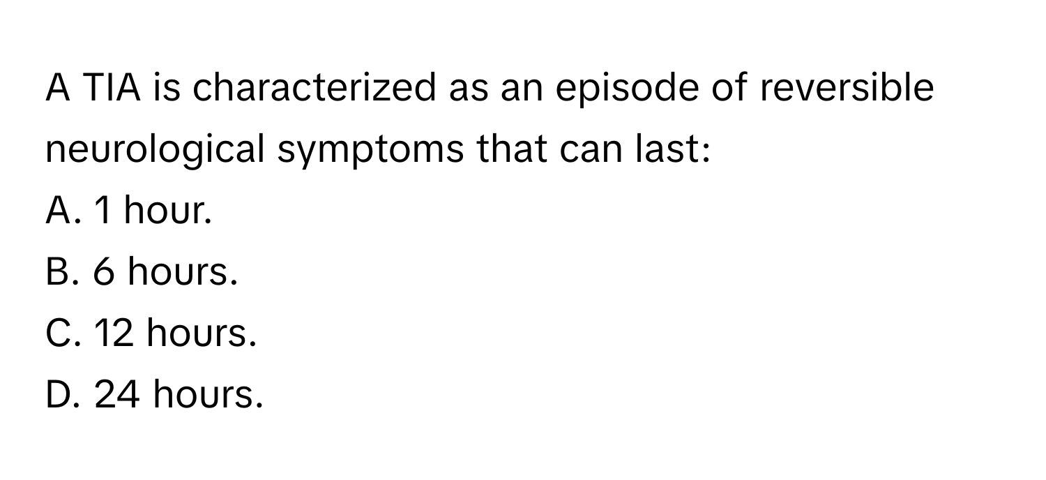 A TIA is characterized as an episode of reversible neurological symptoms that can last:

A. 1 hour. 
B. 6 hours. 
C. 12 hours. 
D. 24 hours.