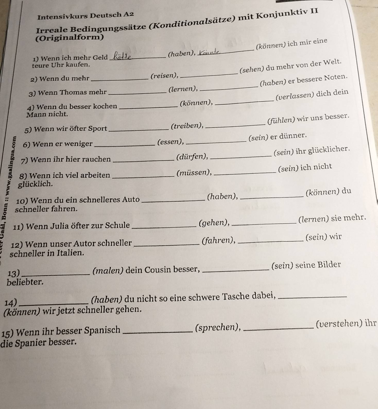 Intensivkurs Deutsch A2 
Irreale Bedingungssätze (Konditionalsätze) mit Konjunktiv II 
(Originalform) 
(können) ich mir eine 
1) Wenn ich mehr Geld_ 
(haben), 
_ 
teure Uhr kaufen. 
_ 
(sehen) du mehr von der Welt. 
2) Wenn du mehr_ (reisen), 
_ 
(haben) er bessere Noten. 
3) Wenn Thomas mehr _(lernen), 
(verlassen) dich dein 
4) Wenn du besser kochen _(können), 
_ 
Mann nicht. 
(fühlen) wir uns besser. 
5) Wenn wir öfter Sport _(treiben),_ 
(sein) er dünner. 
6) Wenn er weniger (essen), 
É 7) Wenn ihr hier rauchen __(dürfen),__ 
(sein) ihr glücklicher. 
8) Wenn ich viel arbeiten (müssen), 
(sein) ich nicht 
glücklich. 
10) Wenn du ein schnelleres Auto _(haben),_ 
(können) du 
schneller fahren. 
11) Wenn Julia öfter zur Schule _(gehen),_ 
(lernen) sie mehr. 
12) Wenn unser Autor schneller _(fahren), _(sein) wir 
schneller in Italien. 
13)_ (malen) dein Cousin besser, _(sein) seine Bilder 
beliebter. 
14)_ (haben) du nicht so eine schwere Tasche dabei,_ 
(können) wir jetzt schneller gehen. 
15) Wenn ihr besser Spanisch _(sprechen),_ 
(verstehen) ihr 
die Spanier besser.