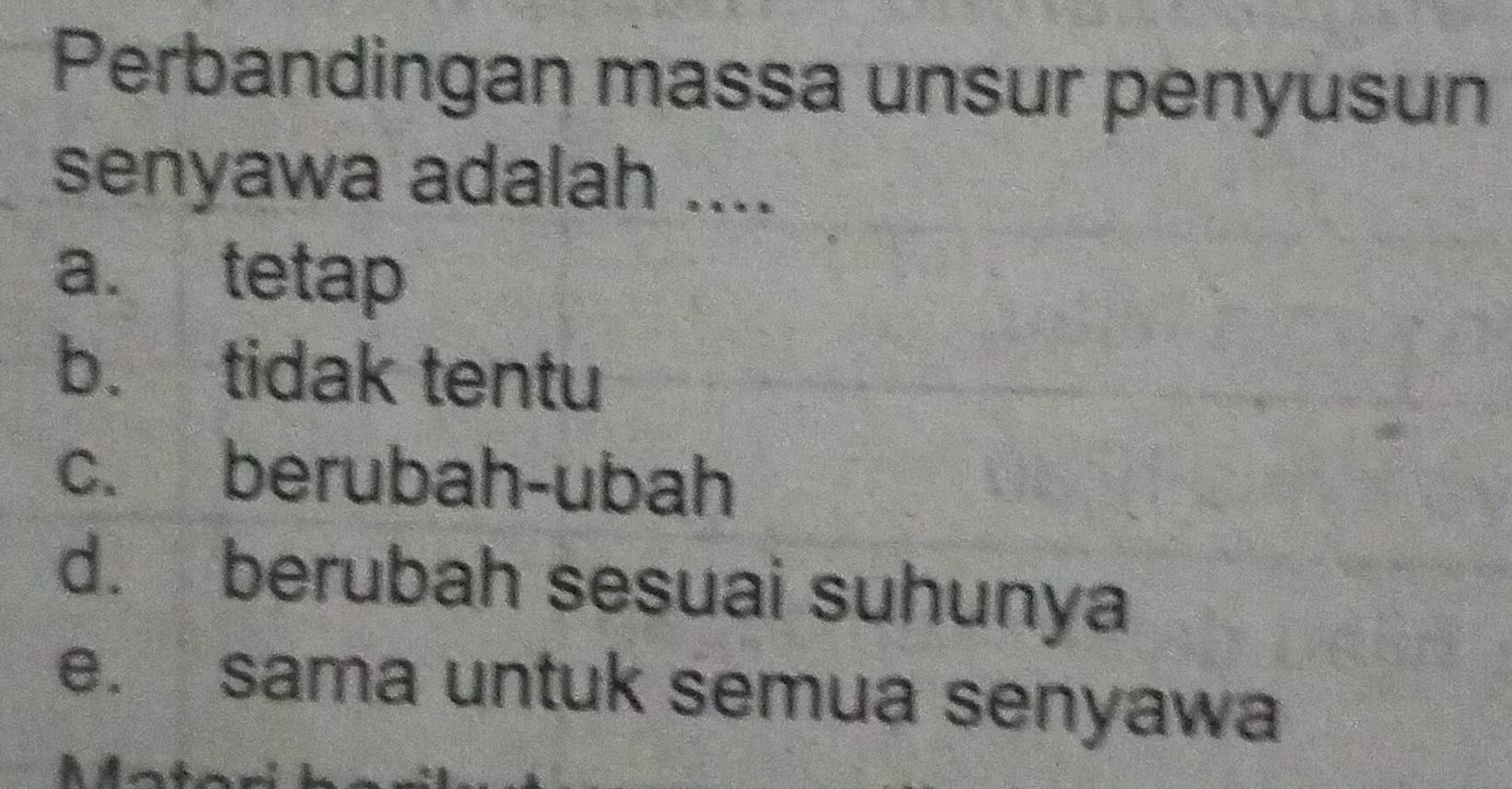 Perbandingan massa unsur penyusun
senyawa adalah ....
a. tetap
b. tidak tentu
c. berubah-ubah
d. berubah sesuai suhunya
e. sama untuk semua senyawa