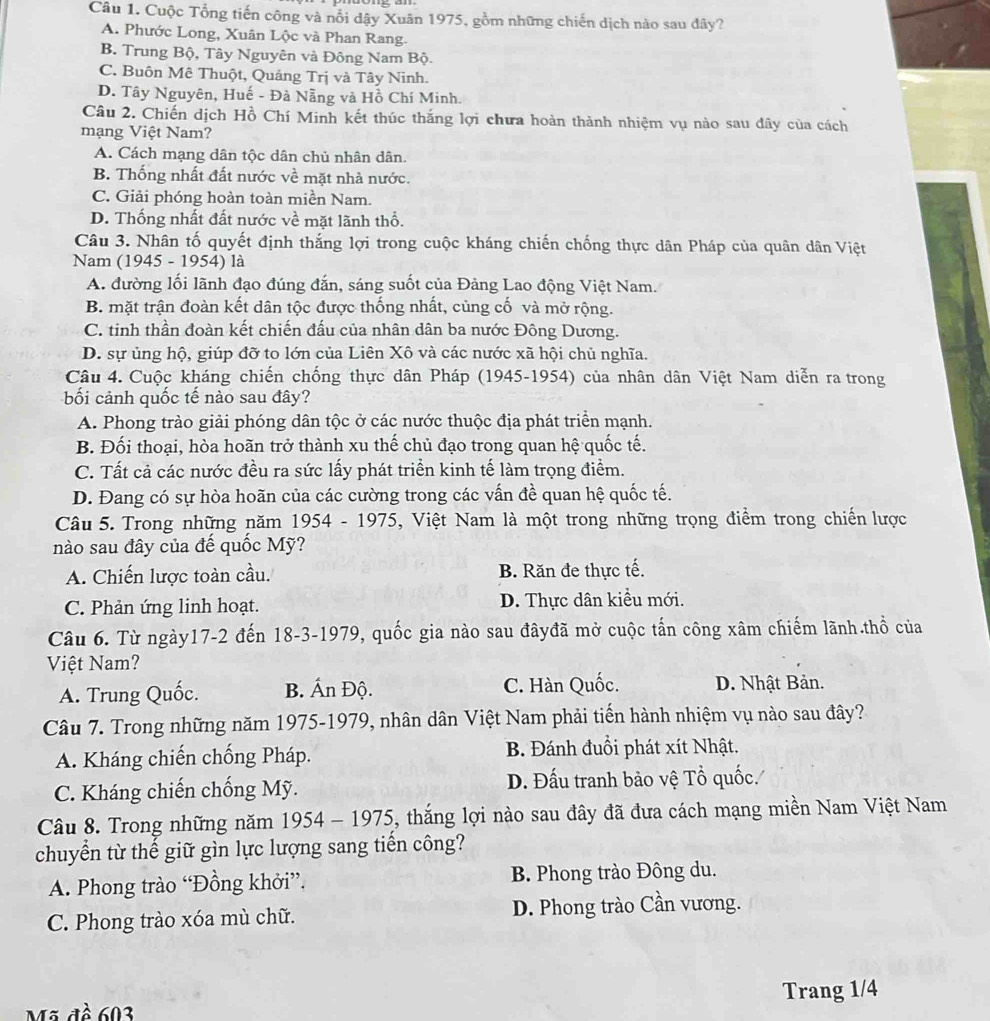 Cuộc Tổng tiến công và nổi dậy Xuân 1975, gồm những chiến dịch nào sau đây?
A. Phước Long, Xuân Lộc và Phan Rang.
B. Trung Bộ, Tây Nguyên và Đông Nam Bộ.
C. Buôn Mê Thuột, Quảng Trị và Tây Ninh.
D. Tây Nguyên, Huế - Đà Nẵng và Hồ Chí Minh.
Câu 2. Chiến dịch Hồ Chí Minh kết thúc thắng lợi chưa hoàn thành nhiệm vụ nào sau đây của cách
mạng Việt Nam?
A. Cách mạng dân tộc dân chủ nhân dân.
B. Thống nhất đất nước về mặt nhà nước.
C. Giải phóng hoàn toàn miền Nam.
D. Thống nhất đất nước về mặt lãnh thổ.
Câu 3. Nhân tố quyết định thắng lợi trong cuộc kháng chiến chống thực dân Pháp của quân dân Việt
Nam (1945 - 1954) là
A. đường lối lãnh đạo đúng đắn, sáng suốt của Đảng Lao động Việt Nam.
B. mặt trận đoàn kết dân tộc được thống nhất, cùng cố và mở rộng.
C. tinh thần đoàn kết chiến đấu của nhân dân ba nước Đông Dương.
D. sự ủng hộ, giúp đỡ to lớn của Liên Xô và các nước xã hội chủ nghĩa.
Câu 4. Cuộc kháng chiến chống thực dân Pháp (1945-1954) của nhân dân Việt Nam diễn ra trong
bối cảnh quốc tế nào sau đây?
A. Phong trào giải phóng dân tộc ở các nước thuộc địa phát triển mạnh.
B. Đối thoại, hòa hoãn trở thành xu thế chủ đạo trong quan hệ quốc tế.
C. Tất cả các nước đều ra sức lấy phát triển kinh tế làm trọng điểm.
D. Đang có sự hòa hoãn của các cường trong các vấn đề quan hệ quốc tế.
Câu 5. Trong những năm 1954 - 1975, Việt Nam là một trong những trọng điểm trong chiến lược
nào sau đây của đế quốc Mỹ?
A. Chiến lược toàn cầu. B. Răn đe thực tế.
C. Phản ứng linh hoạt. D. Thực dân kiều mới.
Câu 6. Từ ngày17-2 đến 18-3-1979, quốc gia nào sau đâyđã mở cuộc tấn công xâm chiếm lãnh.thổ của
Việt Nam?
A. Trung Quốc. B. Ấn Độ. C. Hàn Quốc. D. Nhật Bản.
Câu 7. Trong những năm 1975-1979, nhân dân Việt Nam phải tiến hành nhiệm vụ nào sau đây?
A. Kháng chiến chống Pháp. B. Đánh đuổi phát xít Nhật.
C. Kháng chiến chống Mỹ. D. Đấu tranh bảo vệ Tổ quốc.
Câu 8. Trong những năm 1954 - 1975, thắng lợi nào sau đây đã đưa cách mạng miền Nam Việt Nam
chuyển từ thể giữ gìn lực lượng sang tiền công?
A. Phong trào “Đồng khởi”, B. Phong trào Đông du.
C. Phong trào xóa mù chữ. D. Phong trào Cần vương.
Mã đề 603 Trang 1/4