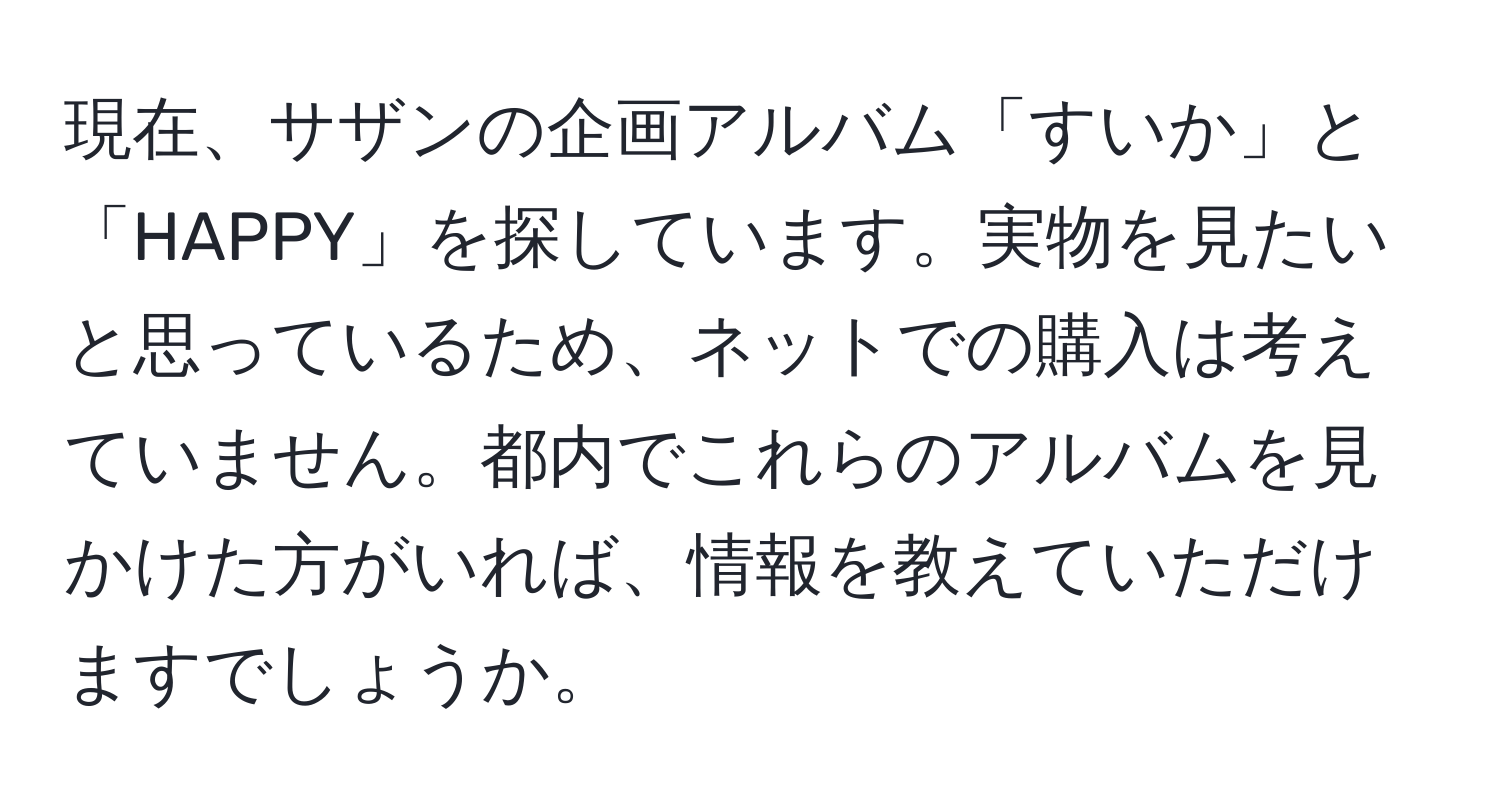 現在、サザンの企画アルバム「すいか」と「HAPPY」を探しています。実物を見たいと思っているため、ネットでの購入は考えていません。都内でこれらのアルバムを見かけた方がいれば、情報を教えていただけますでしょうか。