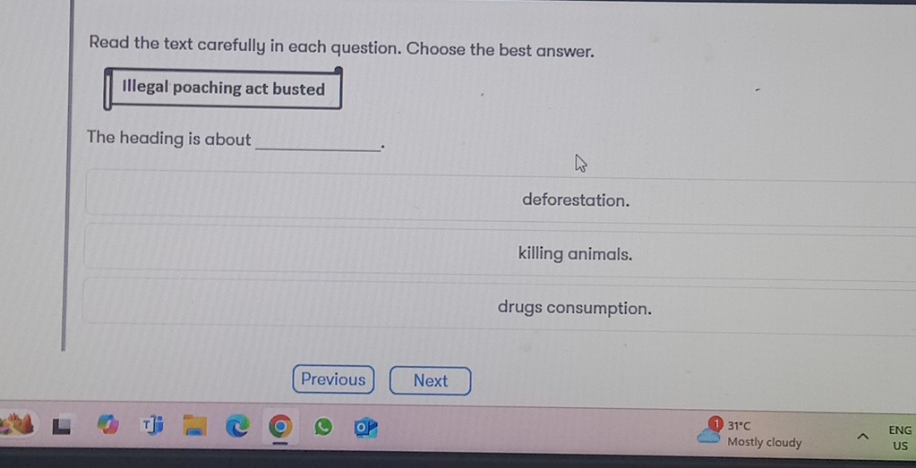 Read the text carefully in each question. Choose the best answer.
Illegal poaching act busted
The heading is about_
.
deforestation.
killing animals.
drugs consumption.
Previous Next
31°C
ENG
Mostly cloudy US