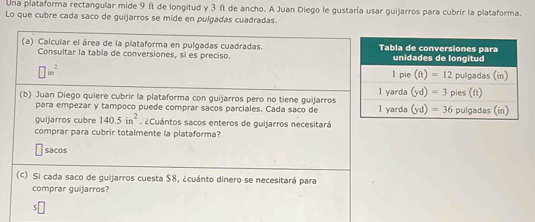 Una plataforma rectangular mide 9 ft de longitud y 3 ft de ancho. A Juan Diego le gustaría usar guijarros para cubrir la plataforma.
Lo que cubre cada saco de guijarros se mide en pulgadas cuadradas.
(a) Calcular el área de la plataforma en pulgadas cuadradas. 
Consultar la tabla de conversiones, si es preciso.
□ in^2
(b) Juan Diego quiere cubrir la plataforma con guijarros pero no tiene guijarros
para empezar y tampoco puede comprar sacos parciales. Cada saco de 
guijarros cubre 140.5in^2. ¿Cuántos sacos enteros de guijarros necesitará
comprar para cubrir totalmente la plataforma?
sacos
(c) Si cada saco de guijarros cuesta $8, ¿cuánto dinero se necesitará para
comprar guijarros?