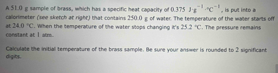 A 51.0 g sample of brass, which has a specific heat capacity of 0.375J· g^(-1)·°C^(-1) , is put into a 
calorimeter (see sketch at right) that contains 250.0 g of water. The temperature of the water starts off 
at 24.0°C. When the temperature of the water stops changing it's 25.2°C. The pressure remains 
constant at 1 atm. 
Calculate the initial temperature of the brass sample. Be sure your answer is rounded to 2 significant 
digits.