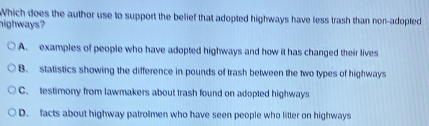 Which does the author use to support the belief that adopted highways have less trash than non-adopted
highways?
A. examples of people who have adopted highways and how it has changed their lives
B. statistics showing the difference in pounds of trash between the two types of highways
C. testimony from lawmakers about trash found on adopted highways
D. facts about highway patrolmen who have seen people who litter on highways