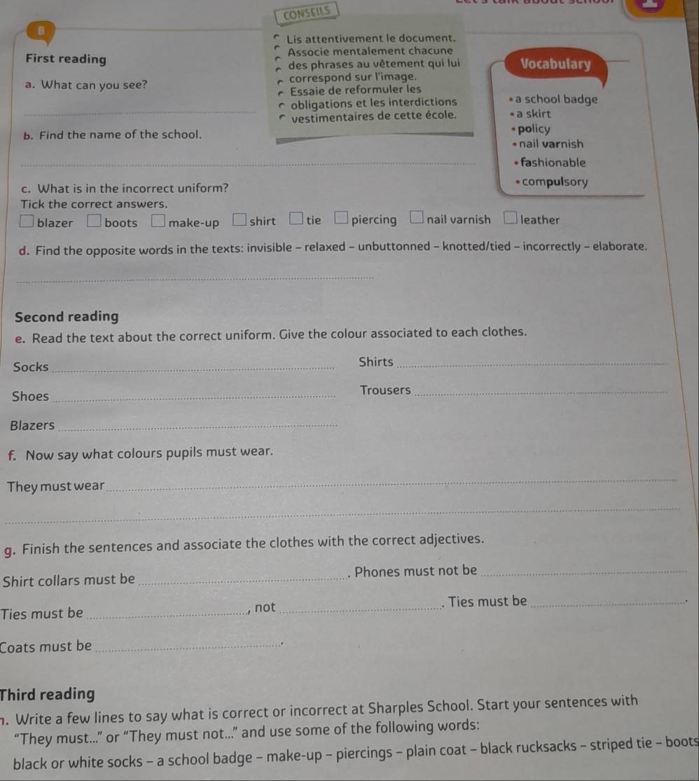 CONSEILS
B
Lis attentivement le document.
First reading Associe mentalement chacune
des phrases au vêtement qui lui Vocabulary
a. What can you see? correspond sur l'image.
Essaie de reformuler les
_
obligations et les interdictions a school badge
vestimentaires de cette école. a skirt
b. Find the name of the school. __policy
nail varnish
_
_
• fashionable
c. What is in the incorrect uniform? compulsory
Tick the correct answers.
blazer boots make-up shirt tie piercing nail varnish leather
d. Find the opposite words in the texts: invisible - relaxed - unbuttonned - knotted/tied - incorrectly - elaborate.
_
Second reading
e. Read the text about the correct uniform. Give the colour associated to each clothes.
Socks _Shirts_
Shoes_
Trousers_
Blazers_
f. Now say what colours pupils must wear.
They must wear
_
_
g. Finish the sentences and associate the clothes with the correct adjectives.
Shirt collars must be _. Phones must not be_
Ties must be _not _. Ties must be_
.
Coats must be_
.
Third reading
n. Write a few lines to say what is correct or incorrect at Sharples School. Start your sentences with
“They must….” or “They must not…..” and use some of the following words:
black or white socks - a school badge - make-up - piercings - plain coat - black rucksacks - striped tie - boots