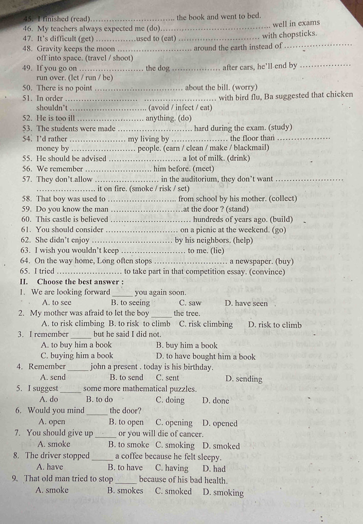 finished (read) _the book and went to bed.
well in exams
46. My teachers always expected me (do)._
47. It’s difficult (get) _used to (eat)_
with chopsticks.
48. Gravity keeps the moon_ . around the earth instead of_
off into space. (travel / shoot)
49. If you go on_ the dog _after cars, he’ll end by_
run over. (let / run / be)
50. There is no point _about the bill. (worry)
51. In order _. with bird flu, Ba suggested that chicken
shouldn’t _(avoid / infect / eat)
52. He is too ill _anything. (do)
53. The students were made _. hard during the exam. (study)
54. I’d rather _my living by _. the floor than_
money by_ people. (earn / clean / make / blackmail)
55. He should be advised _. a lot of milk. (drink)
56. We remember _him before. (meet)
57. They don’t.allow _in the auditorium, they don’t want_
_it on fire. (smoke / risk / set)
58. That boy was used to _from school by his mother. (collect)
59. Do you know the man _at the door ? (stand)
60. This castle is believed _hundreds of years ago. (build)
61. You should consider _. on a picnic at the weekend. (go)
62. She didn’t enjoy _by his neighbors. (help)
63. I wish you wouldn’t keep _. to me. (lie)
64. On the way home, Long often stops _a newspaper. (buy)
65. I tried _ to take part in that competition essay. (convince)
II. Choose the best answer :
1. We are looking forward _you again soon.
A. to see B. to seeing C. saw D. have seen a
2. My mother was afraid to let the boy _the tree.
A. to risk climbing B. to risk to climb C. risk climbing D. risk to climb
_
3. I remember but he said I did not.
A. to buy him a book B. buy him a book
C. buying him a book D. to have bought him a book
4. Remember_ john a present . today is his birthday.
A. send B. to send C. sent D. sending
5. I suggest _some more mathematical puzzles.
A. do B. to do C. doing D. done
6. Would you mind_ the door?
A. open B. to open C. opening D. opened
7. You should give up _or you will die of cancer.
A. smoke B. to smoke C. smoking D. smoked
8. The driver stopped _a coffee because he felt sleepy.
A. have B. to have C. having D. had
9. That old man tried to stop _because of his bad health.
A. smoke B. smokes C. smoked D. smoking