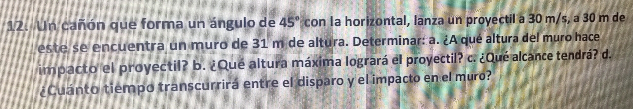 Un cañón que forma un ángulo de 45° con la horizontal, lanza un proyectil a 30 m/s, a 30 m de 
este se encuentra un muro de 31 m de altura. Determinar: a. ¿A qué altura del muro hace 
impacto el proyectil? b. ¿Qué altura máxima logrará el proyectil? c. ¿Qué alcance tendrá? d. 
¿Cuánto tiempo transcurrirá entre el disparo y el impacto en el muro?