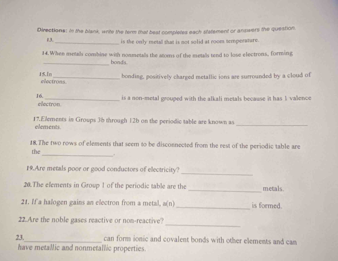 Directions: In the blank, write the term that best completes each statement or answers the question. 
13. _is the only metal that is not solid at room temperature. 
14.When metals combine with nonmetals the atoms of the metals tend to lose electrons, forming 
_bonds. 
15.ln_ bonding, positively charged metallic ions are surrounded by a cloud of 
electrons. 
16._ is a non-metal grouped with the alkali metals because it has 1 valence 
electron. 
17.Elements in Groups 3b through 12b on the periodic table are known as 
elements. 
_ 
18.The two rows of elements that seem to be disconnected from the rest of the periodic table are 
the_ . 
19.Are metals poor or good conductors of electricity?_ 
20.The elements in Group 1 of the periodic table are the_ metals. 
21. If a halogen gains an electron from a metal, a(n) _is formed. 
_ 
22.Are the noble gases reactive or non-reactive? 
23._ can form ionic and covalent bonds with other elements and can 
have metallic and nonmetallic properties.