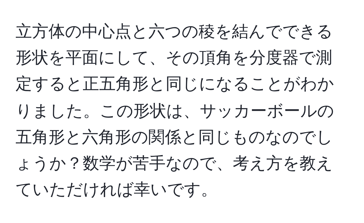 立方体の中心点と六つの稜を結んでできる形状を平面にして、その頂角を分度器で測定すると正五角形と同じになることがわかりました。この形状は、サッカーボールの五角形と六角形の関係と同じものなのでしょうか？数学が苦手なので、考え方を教えていただければ幸いです。