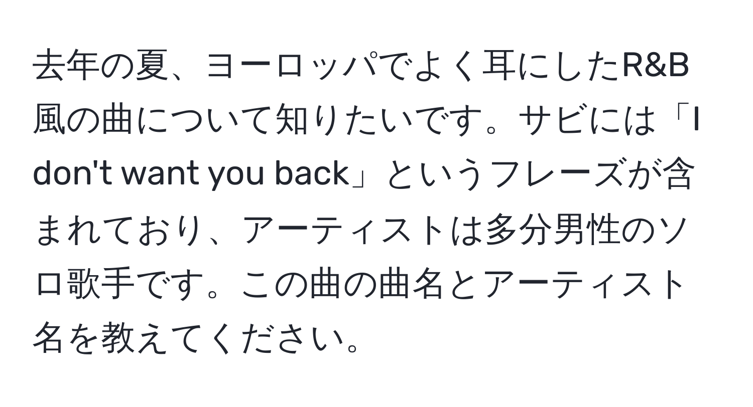 去年の夏、ヨーロッパでよく耳にしたR&B風の曲について知りたいです。サビには「I don't want you back」というフレーズが含まれており、アーティストは多分男性のソロ歌手です。この曲の曲名とアーティスト名を教えてください。