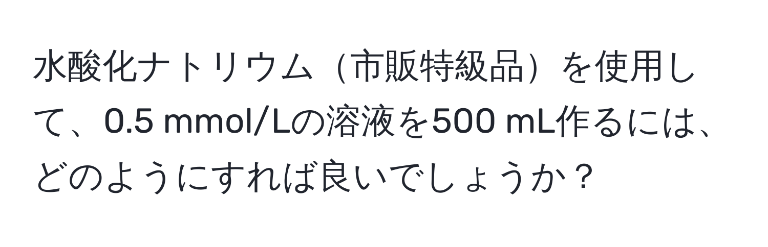 水酸化ナトリウム市販特級品を使用して、0.5 mmol/Lの溶液を500 mL作るには、どのようにすれば良いでしょうか？