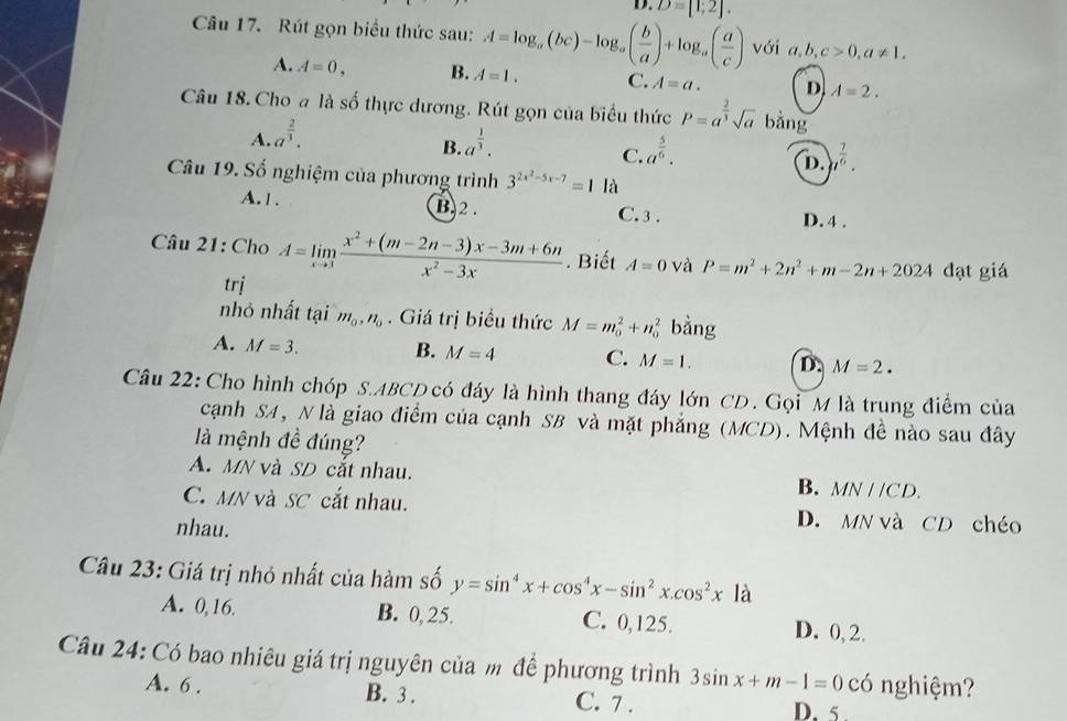 D. D=[1;2].
Câu 17. Rút gọn biểu thức sau: A=log _a(bc)-log _a( b/a )+log _a( a/c ) với a,b,c>0,a!= 1.
A. A=0, B. A=1. C. A=a. D A=2.
Câu 18. Cho a là số thực dương. Rút gọn của biểu thức P=a^(frac 2)3sqrt(a) bǎng
A. a^(frac 2)3. a^(frac 1)3.
B.
C. a^(frac 5)6. 1^(frac 7)6.
D.
Câu 19. Số nghiệm của phương trình 3^(2x^2)-5x-7=1 là
A. 1 . B.2 . C.3 . D. 4 .
Câu 21: Cho A=limlimits _xto 3 (x^2+(m-2n-3)x-3m+6n)/x^2-3x . Biết A=0 và P=m^2+2n^2+m-2n+2024 đạt giá
trị
nhỏ nhất tại m_0,n_0. Giá trị biểu thức M=m_0^(2+n_0^2 bằng
A. M=3. B. M=4 C. M=1. D. M=2.
Câu 22: Cho hình chóp S.ABCD có đáy là hình thang đáy lớn CD. Gọi M là trung điểm của
cạnh SA, N là giao điểm của cạnh SB và mặt phẳng (MCD). Mệnh đề nào sau đây
là mệnh đề đúng?
A. MN và SD cắt nhau.
B. MNparallel CD.
C. MN và SC cắt nhau. D. MN và CD chéo
nhau.
Câu 23: Giá trị nhỏ nhất của hàm số y=sin ^4)x+cos^4x-sin^2x.cos^2x| à
A. 0,16. B. 0,25. C. 0,125. D. 0, 2.
Câu 24: Có bao nhiêu giá trị nguyên của m để phương trình 3sin x+m-1=0 có nghiệm?
A. 6 . B. 3 . C. 7 . D. 5 .