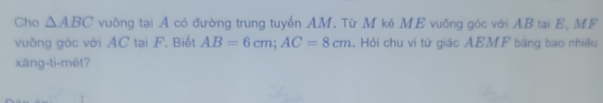 Cho △ ABC vuông tại A có đường trung tuyến AM. Từ M kẻ ME vuông góc với AB tại E, MF 
vuông góc với AC tại F. Biết AB=6cm; AC=8cm. Hỏi chu vi tứ giác AEMF bằng bao nhiều 
xāng-ti-mét?