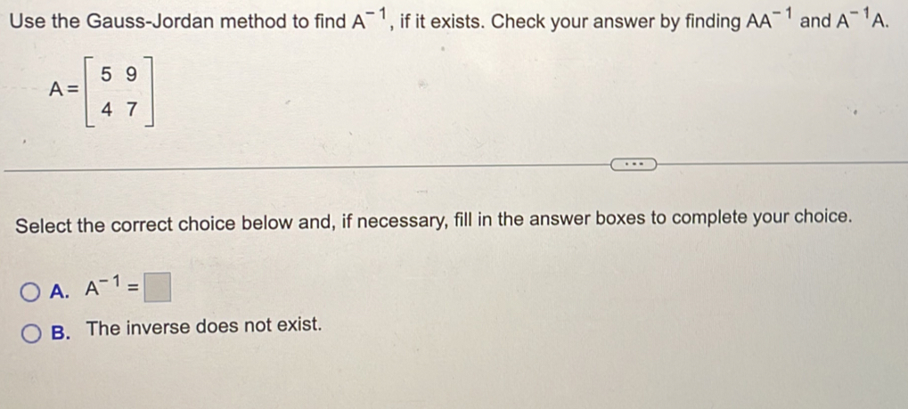 Use the Gauss-Jordan method to find A^(-1) , if it exists. Check your answer by finding AA^(-1) and A^(-1)A.
A=beginbmatrix 5&9 4&7endbmatrix
Select the correct choice below and, if necessary, fill in the answer boxes to complete your choice.
A. A^(-1)=□
B. The inverse does not exist.