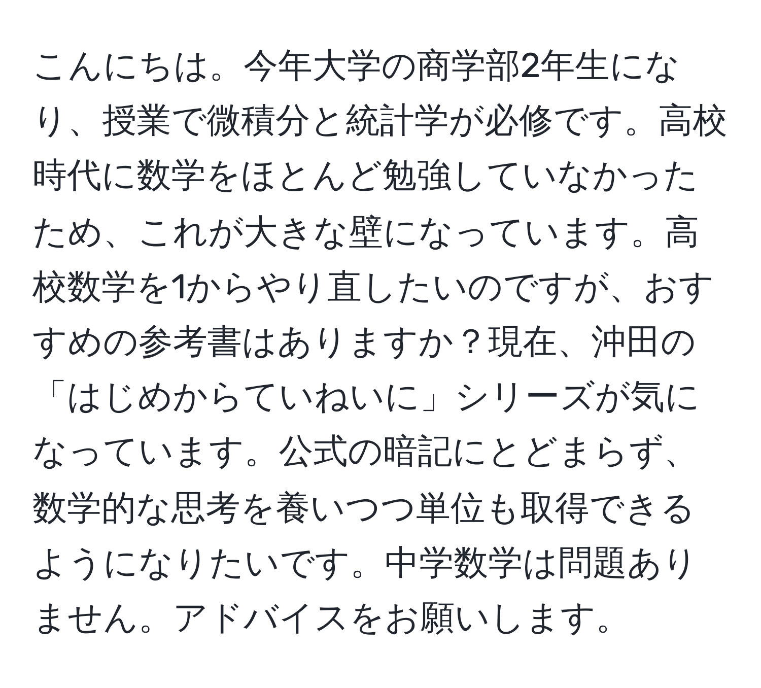 こんにちは。今年大学の商学部2年生になり、授業で微積分と統計学が必修です。高校時代に数学をほとんど勉強していなかったため、これが大きな壁になっています。高校数学を1からやり直したいのですが、おすすめの参考書はありますか？現在、沖田の「はじめからていねいに」シリーズが気になっています。公式の暗記にとどまらず、数学的な思考を養いつつ単位も取得できるようになりたいです。中学数学は問題ありません。アドバイスをお願いします。