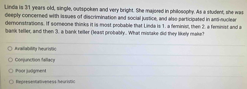 Linda is 31 years old, single, outspoken and very bright. She majored in philosophy. As a student, she was
deeply concerned with issues of discrimination and social justice, and also participated in anti-nuclear
demonstrations. If someone thinks it is most probable that Linda is 1. a feminist, then 2. a feminist and a
bank teller, and then 3. a bank teller (least probably.. What mistake did they likely make?
Availability heuristic
Conjunction fallacy
Poor judgment
Representativeness heuristic