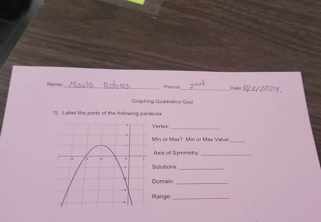 Name:_ Period:_ Date: 
_ 
Graphing Quadratics Quiz 
1) Label the parts of the following parabola 
Vertex: 
_
Min or Max? Min or Max Value:_ 
Axis of Symmetry:_ 
Solutions:_ 
Domain:_ 
Range:_