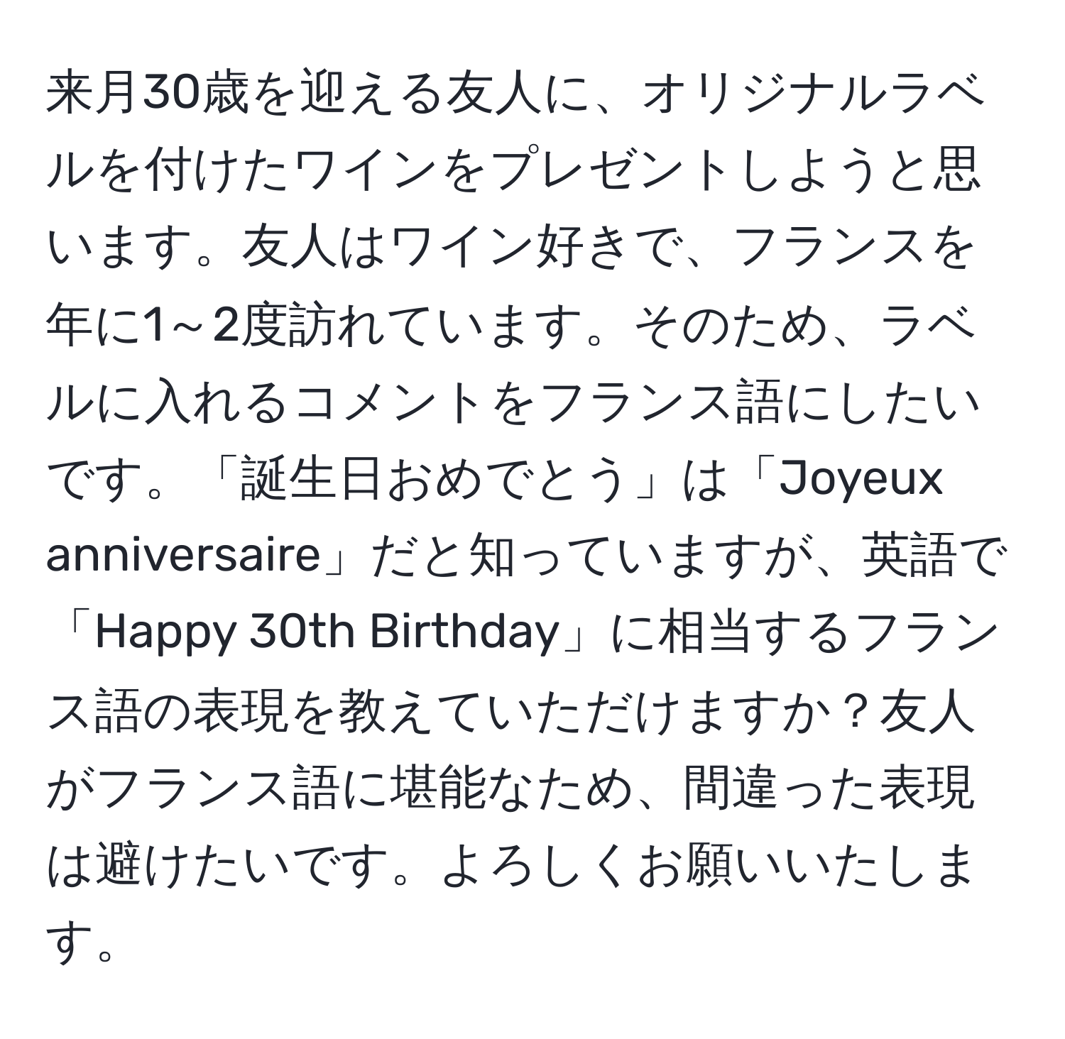 来月30歳を迎える友人に、オリジナルラベルを付けたワインをプレゼントしようと思います。友人はワイン好きで、フランスを年に1～2度訪れています。そのため、ラベルに入れるコメントをフランス語にしたいです。「誕生日おめでとう」は「Joyeux anniversaire」だと知っていますが、英語で「Happy 30th Birthday」に相当するフランス語の表現を教えていただけますか？友人がフランス語に堪能なため、間違った表現は避けたいです。よろしくお願いいたします。