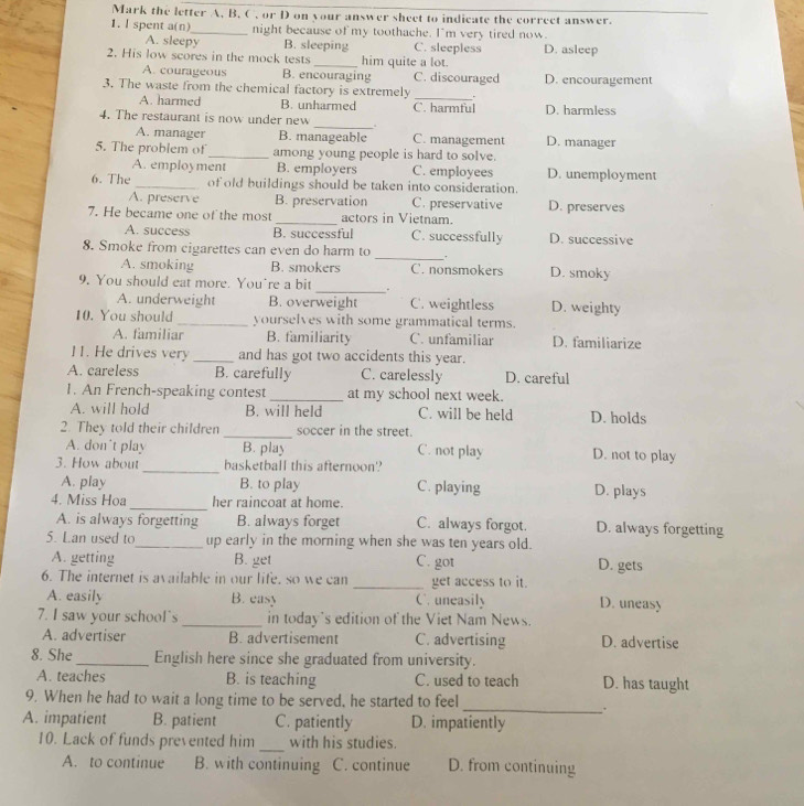 Mark the letter A, B, C , or D on your answer sheet to indicate the correct answer.
1. I spent a(n)_ night because of my toothache. I'm very tired now.
A. sleepy B. sleeping C. sleepless D. asleep
2. His low scores in the mock tests_ him quite a lot.
A. courageous B. encouraging C. discouraged D. encouragement
3. The waste from the chemical factory is extremely
A. harmed B. unharmed
_
_
4. The restaurant is now under new C. harmful D. harmless
A. manager B. manageable C. management D. manager
5. The problem of _among young people is hard to solve.
A. employment B. employers C. employees D. unemployment
6. The _of old buildings should be taken into consideration.
A. preserve B. preservation C. preservative D. preserves
7. He became one of the most _actors in Vietnam.
A. success B. successful C. successfully D. successive
_
8. Smoke from cigarettes can even do harm to .
A. smoking B. smokers C. nonsmokers D. smoky
9. You should eat more. You're a bit _.
A. underweight B. overweight C. weightless D. weighty
10. You should_ yourselves with some grammatical terms.
A. familiar B. familiarity C. unfamiliar D. familiarize
11. He drives very _and has got two accidents this year.
A. careless B. carefully C. carelessly D. careful
1. An French-speaking contest_ at my school next week.
A. will hold B. will held C. will be held D. holds
2. They told their children _soccer in the street.
A. don’t play B. play C. not play D. not to play
3. How about_ basketball this afternoon?
A. play B. to play C. playing D. plays
4. Miss Hoa _her raincoat at home.
A. is always forgetting B. always forget C. always forgot. D. always forgetting
5. Lan used to_ up early in the morning when she was ten years old.
A. getting B. get C. got D. gets
6. The internet is available in our life, so we can _get access to it. D. uneasy
A. easily B. easy C. uneasily
7. I saw your school's _in today's edition of the Viet Nam News.
A. advertiser B. advertisement C. advertising D. advertise
8. She_ English here since she graduated from university.
A. teaches B. is teaching C. used to teach D. has taught
9. When he had to wait a long time to be served, he started to feel
_.
A. impatient B. patient C. patiently D. impatiently
_
10. Lack of funds prevented him with his studies.
A. to continue B. with continuing C. continue D. from continuing