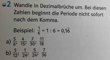 Wandle in Dezimalbrüche um. Bei diesen 
Zahlen beginnt die Periode nicht sofort 
nach dem Komma. 
Beispiel:  1/6 =1:6=0, 1overline 6
a)  5/6 ;  4/15 ;  7/30 ;  11/18 
b)  5/12 ;  1/24 ;  5/24 ;  7/36 