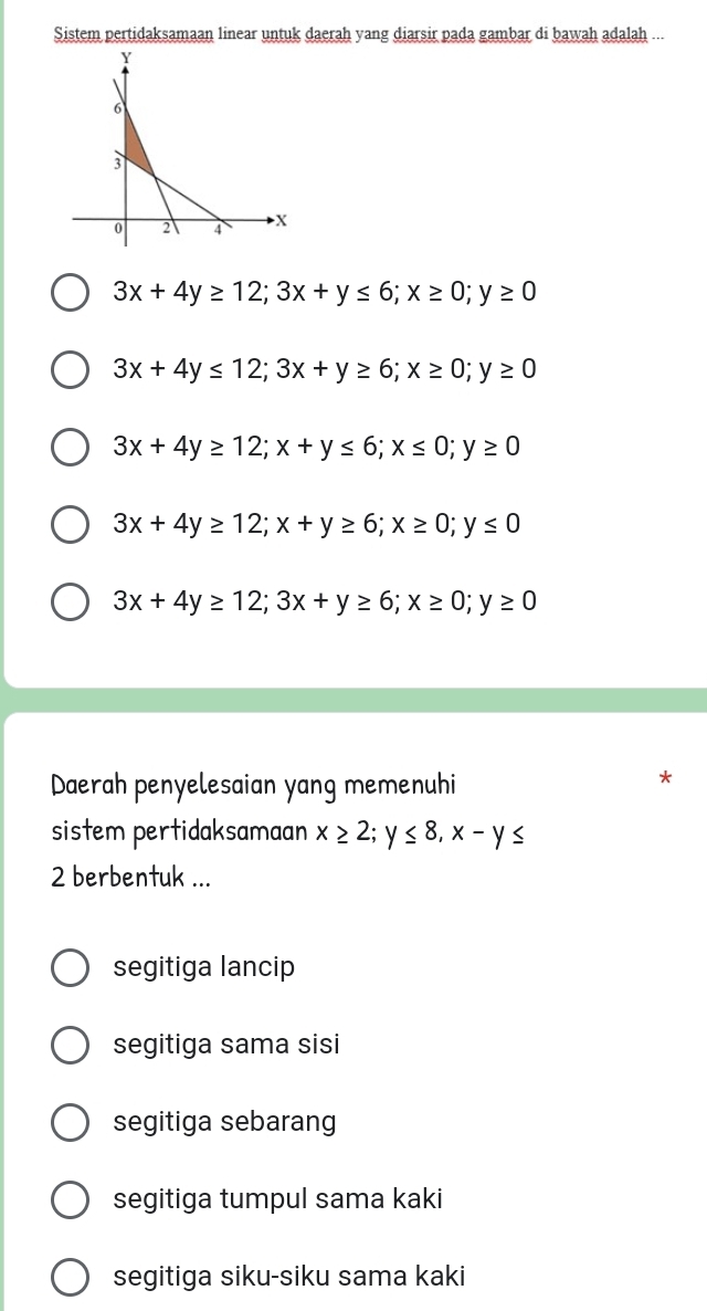 Sistem pertidaksamaan linear untuk daerah yang diarsir pada gambar di bawah adalah ...
3x+4y≥ 12; 3x+y≤ 6; x≥ 0; y≥ 0
3x+4y≤ 12; 3x+y≥ 6; x≥ 0; y≥ 0
3x+4y≥ 12; x+y≤ 6; x≤ 0; y≥ 0
3x+4y≥ 12; x+y≥ 6; x≥ 0; y≤ 0
3x+4y≥ 12; 3x+y≥ 6; x≥ 0; y≥ 0
Daerah penyelesaian yang memenuhi
*
sistem pertidaksamaan x≥ 2; y≤ 8, x-y≤
2 berbentuk ...
segitiga lancip
segitiga sama sisi
segitiga sebarang
segitiga tumpul sama kaki
segitiga siku-siku sama kaki