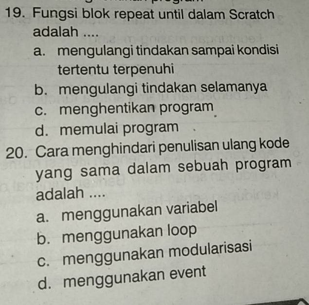 Fungsi blok repeat until dalam Scratch
adalah ....
a. mengulangi tindakan sampai kondisi
tertentu terpenuhi
b. mengulangi tindakan selamanya
c. menghentikan program
d. memulai program
20. Cara menghindari penulisan ulang kode
yang sama dalam sebuah program
adalah ....
a. menggunakan variabel
b. menggunakan loop
c. menggunakan modularisasi
d. menggunakan event