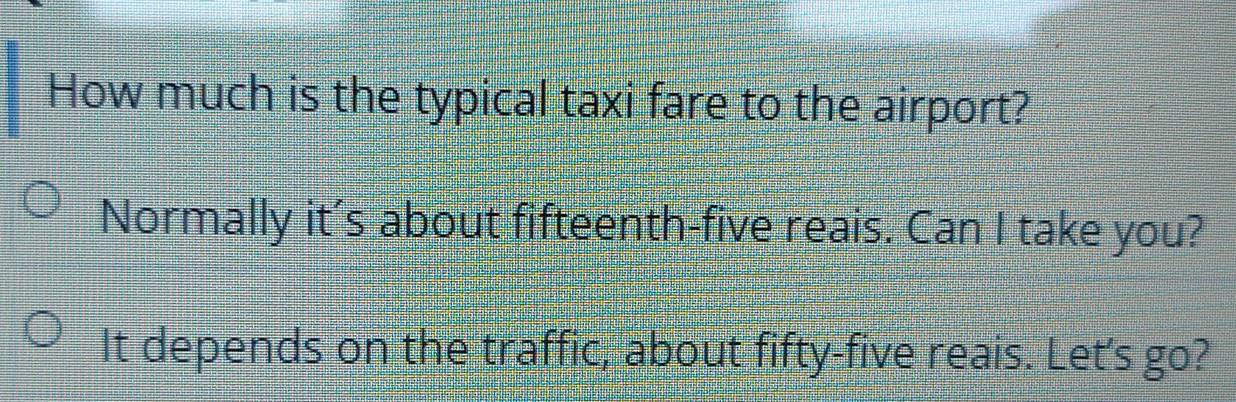 How much is the typical taxi fare to the airport? 
Normally it’s about fifteenth-five reais. Can I take you? 
It depends on the traffic, about fifty-five reais. Let's go?