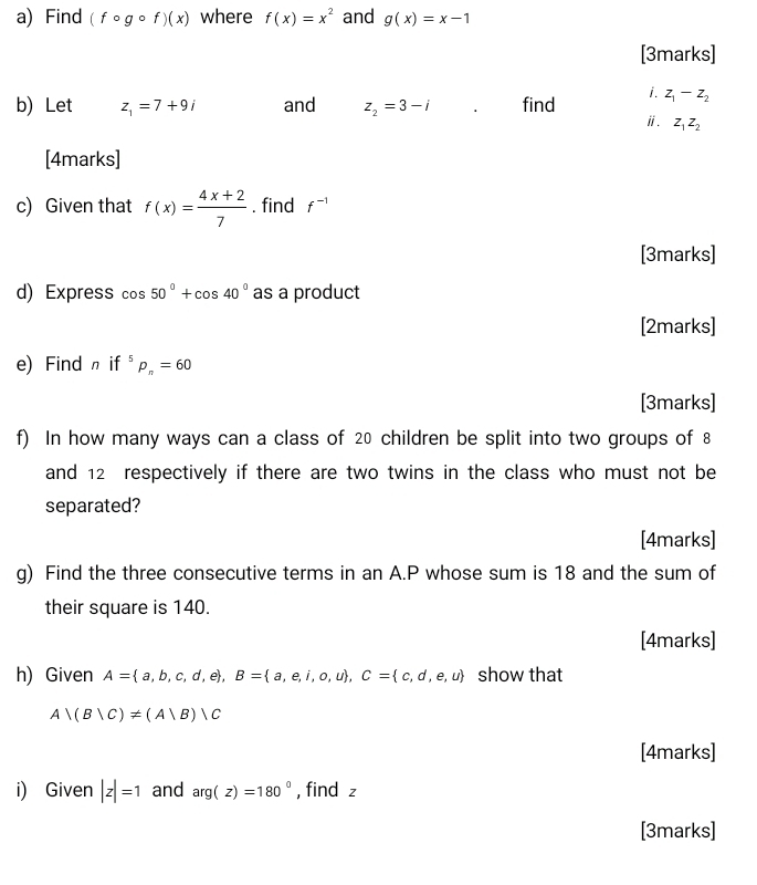 Find (fcirc gcirc f)(x) where f(x)=x^2 and g(x)=x-1
[3marks] 
b) Let z_1=7+9i and z_2=3-i find i. z_1-z_2
ⅱ. z_1z_2
[4marks] 
c) Given that f(x)= (4x+2)/7 . find f^(-1)
[3marks] 
d) Express os50°+cos 40° as a product 
[2marks] 
e) Find n if^5p_n=60
[3marks] 
f) In how many ways can a class of 20 children be split into two groups of 8
and 12 respectively if there are two twins in the class who must not be 
separated? 
[4marks] 
g) Find the three consecutive terms in an A. P whose sum is 18 and the sum of 
their square is 140. 
[4marks] 
h) Given A= a,b,c,d,e , B= a,e,i,o,u , C= c,d,e,u show that
A∩ (B|C)!= (A|B)|C
[4marks] 
i) Given |z|=1 and arg(z)=180° , find z
[3marks]