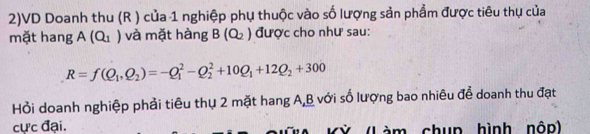 2)VD Doanh thu (R ) của 1 nghiệp phụ thuộc vào số lượng sản phẩm được tiêu thụ của 
mặt hang A(Q_1) và mặt hàng B(Q_2) được cho như sau:
R=f(Q_1,Q_2)=-Q_1^(2-Q_2^2+10Q_1)+12Q_2+300
Hỏi doanh nghiệp phải tiêu thụ 2 mặt hang A, B với số lượng bao nhiêu để doanh thu đạt 
cực đại. àm chụp hình nộp)