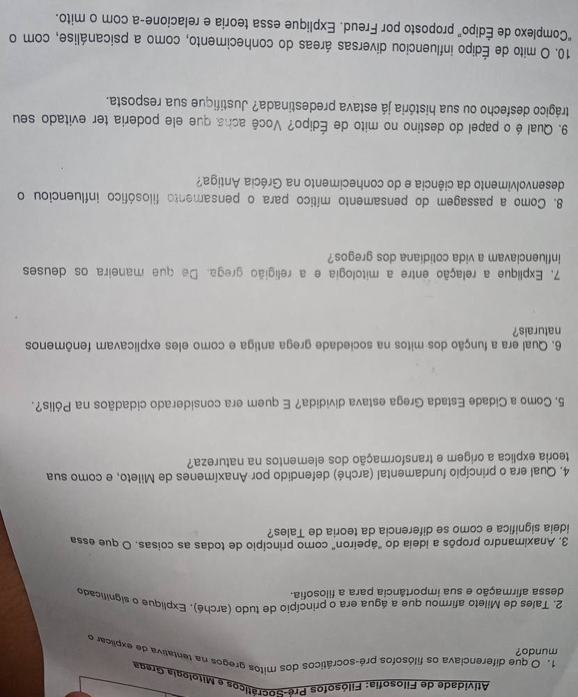 Atividade de Filosofia: Filósofos Pré-Socráticos e Mitologia Grega
1. O que diferenciava os filósofos pré-socráticos dos mitos gregos na tentativa de explicar o
mundo?
2. Tales de Mileto afirmou que a água era o princípio de tudo (arché). Explique o significado
dessa afirmação e sua importância para a filosofia.
3. Anaximandro propôs a ideia do "ápeiron" como princípio de todas as coisas. O que essa
ideia significa e como se diferencia da teoria de Tales?
4. Qual era o princípio fundamental (arché) defendido por Anaxímenes de Mileto, e como sua
teoria explica a origem e transformação dos elementos na natureza?
5. Como a Cidade Estada Grega estava dividida? E quem era considerado cidadãos na Pólis?.
6. Qual era a função dos mitos na sociedade grega antiga e como eles explicavam fenômenos
naturais?
7, Explique a relação entre a mitologia e a religião grega. De que maneira os deuses
influenciavam a vida cotidiana dos gregos?
8. Como a passagem do pensamento mítico para o pensamento filosófico influenciou o
desenvolvimento da ciência e do conhecimento na Grécia Antiga?
9. Qual é o papel do destino no mito de Édipo? Você acha que ele poderia ter evitado seu
trágico desfecho ou sua história já estava predestinada? Justifique sua resposta.
10. O mito de Édipo influenciou diversas áreas do conhecimento, como a psicanálise, com o
“Complexo de Édipo” proposto por Freud. Explique essa teoria e relacione-a com o mito.