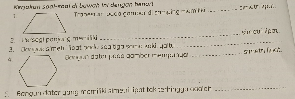 Kerjakan soal-soal di bawah ini dengan benar! 
1. 
Trapesium pada gambar di samping memiliki _simetri lipat. 
2. Persegi panjang memiliki _simetri lipat. 
3. Banyak simetri lipat pada segitiga sama kaki, yaitu 
_ 
4.Bangun datar pada gambar mempunyai _simetri lipat. 
5. Bangun datar yang memiliki simetri lipat tak terhingga adalah 
_