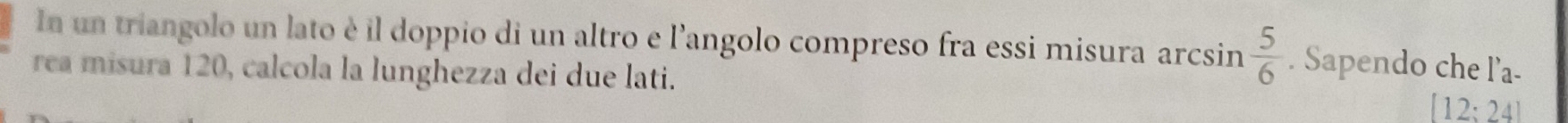 In un triangolo un lato è il doppio di un altro e l'angolo compreso fra essi misura arcsin  5/6 . Sapendo che l’a- 
rea misura 120, calcola la lunghezza dei due lati.
[12;24]