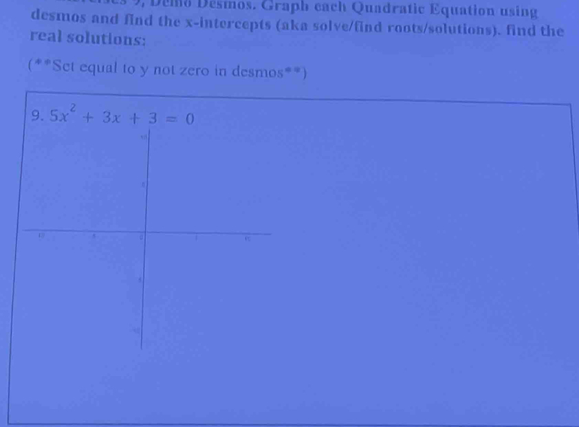 emo  Desmos. Graph cach Quadratic Equation using
desmos and find the x-intercepts (aka solve/find roots/solutions). find the
real solutions:
(**Set equal to y not zero in desmos**)