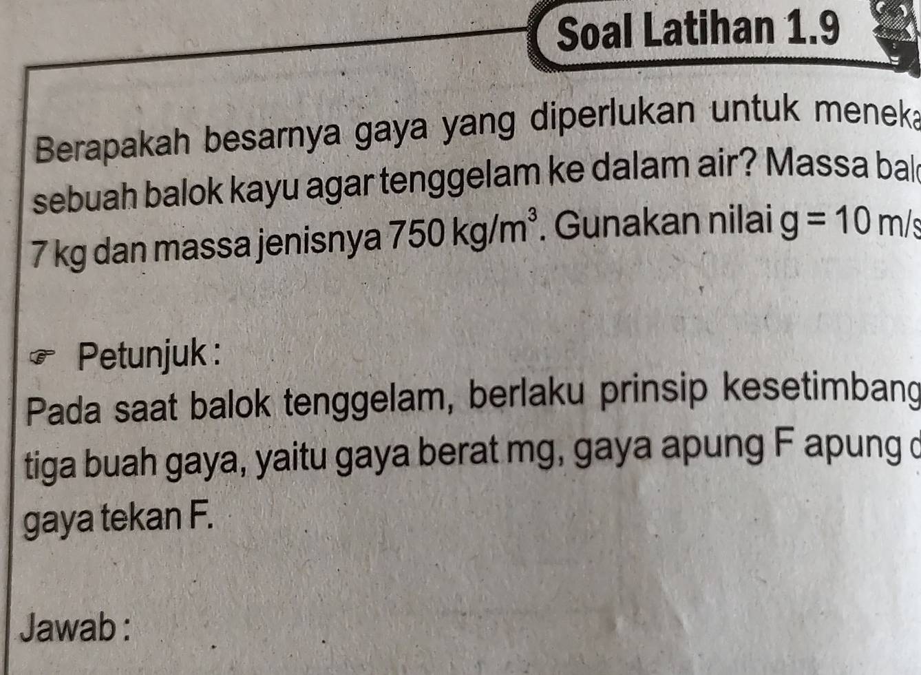 Soal Latihan 1.9 
Berapakah besarnya gaya yang diperlukan untuk menek 
sebuah balok kayu agar tenggelam ke dalam air? Massa bal
7 kg dan massa jenisnya 750kg/m^3. Gunakan nilai g=10m/s
Petunjuk : 
Pada saat balok tenggelam, berlaku prinsip kesetimbang 
tiga buah gaya, yaitu gaya berat mg, gaya apung F apung c
gaya tekan F. 
Jawab :