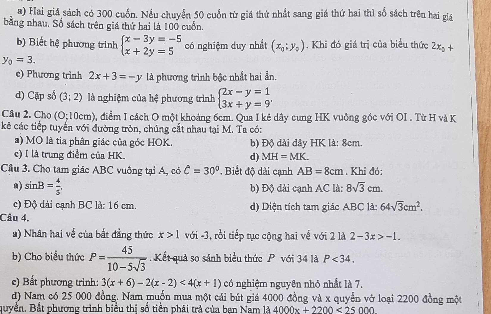 Hai giá sách có 300 cuốn. Nếu chuyển 50 cuốn từ giá thứ nhất sang giá thứ hai thì số sách trên hai giá
bằng nhau. Số sách trên giá thứ hai là 100 cuốn.
b) Biết hệ phương trình beginarrayl x-3y=-5 x+2y=5endarray. có nghiệm duy nhất (x_0;y_0). Khi đó giá trị của biểu thức 2x_0+
y_0=3.
c) Phương trình 2x+3=-y là phương trình bậc nhất hai ẩn.
d) Cặp số (3;2) là nghiệm của hệ phương trình beginarrayl 2x-y=1 3x+y=9endarray. .
Câu 2. Cho (0;10cm) 0, điểm I cách O một khoảng 6cm. Qua I kẻ dây cung HK vuông góc với OI . Từ H và K
kẻ các tiếp tuyến với đường tròn, chúng cắt nhau tại M. Ta có:
a) MO là tia phân giác của góc HOK. b) Độ dài dây HK là: 8cm.
c) I là trung điểm của HK. d) MH=MK.
Câu 3. Cho tam giác ABC vuông tại A, có hat C=30°. Biết độ dài cạnh AB=8cm. Khi đó:
a) sin B= 4/5 . b) Độ dài cạnh AC là: 8sqrt(3)cm.
c) Độ dài cạnh BC là: 16 cm. d) Diện tích tam giác ABC là: 64sqrt(3)cm^2.
Câu 4.
a) Nhân hai vế của bất đẳng thức x>1 với -3, rồi tiếp tục cộng hai vế với 2 là 2-3x>-1.
b) Cho biểu thức P= 45/10-5sqrt(3)  Kết quả so sánh biểu thức P với 34 là P<34.
c) Bất phương trình: 3(x+6)-2(x-2)<4(x+1) có nghiệm nguyên nhỏ nhất là 7.
d) Nam có 25 000 đồng. Nam muốn mua một cái bút giá 4000 đồng và x quyền vở loại 2200 đồng một
quyền. Bất phương trình biểu thị số tiền phải trả của bạn Nam là 4000x+2200<25000.