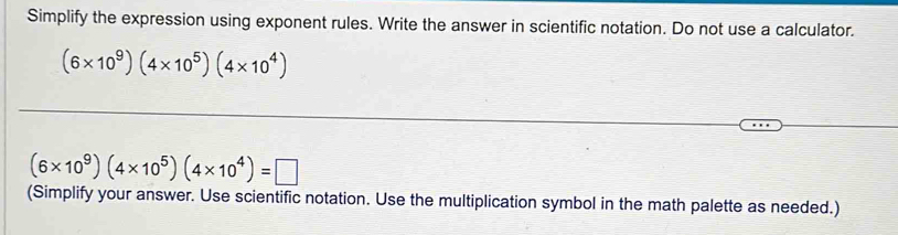 Simplify the expression using exponent rules. Write the answer in scientific notation. Do not use a calculator.
(6* 10^9)(4* 10^5)(4* 10^4)
_ 
_ 
_
(6* 10^9)(4* 10^5)(4* 10^4)=□
(Simplify your answer. Use scientific notation. Use the multiplication symbol in the math palette as needed.)