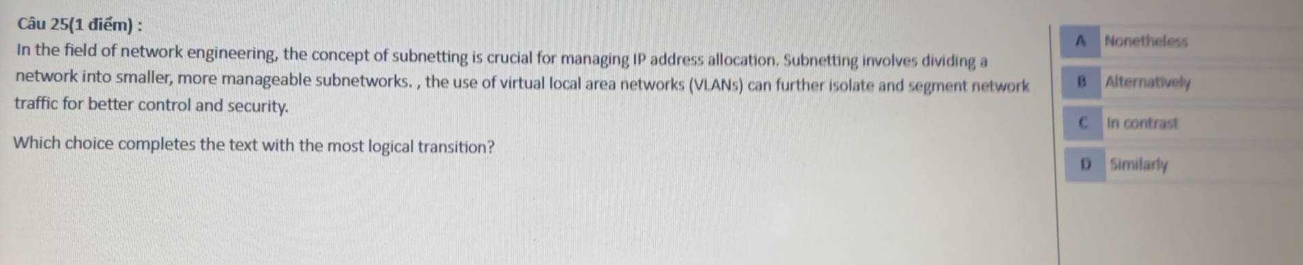 Câu 25(1 điểm) :
A Nonetheless
In the field of network engineering, the concept of subnetting is crucial for managing IP address allocation. Subnetting involves dividing a
network into smaller, more manageable subnetworks. , the use of virtual local area networks (VLANs) can further isolate and segment network B Alternatively
traffic for better control and security.
C In contrast
Which choice completes the text with the most logical transition?
D Similarly