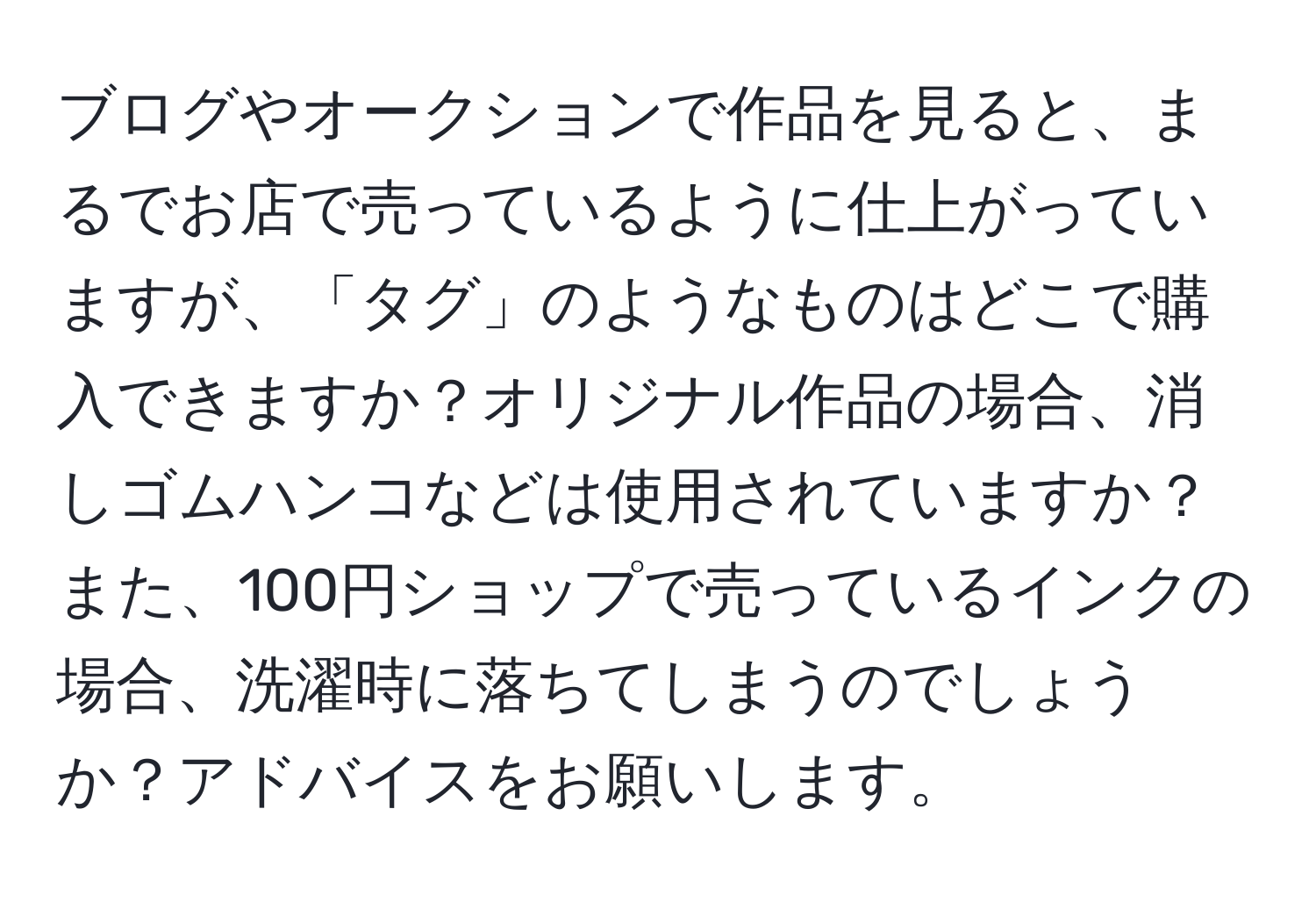 ブログやオークションで作品を見ると、まるでお店で売っているように仕上がっていますが、「タグ」のようなものはどこで購入できますか？オリジナル作品の場合、消しゴムハンコなどは使用されていますか？また、100円ショップで売っているインクの場合、洗濯時に落ちてしまうのでしょうか？アドバイスをお願いします。