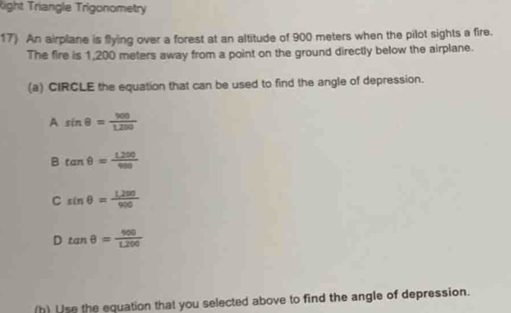 Right Triangle Trigonometry
17) An airplane is flying over a forest at an altitude of 900 meters when the pilot sights a fire.
The fire is 1,200 meters away from a point on the ground directly below the airplane.
(a) CIRCLE the equation that can be used to find the angle of depression.
A sin θ = 900/1.200 
B tan θ = (1.290)/980 
C sin θ = (1,200)/900 
D tan θ = 900/1,200 
(h) Use the equation that you selected above to find the angle of depression.