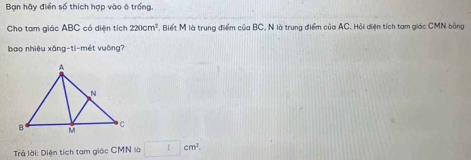 Bạn hãy điển số thích hợp vào ô trống. 
Cho tam giác ABC có diện tích 220cm^2. Biết M là trung điểm của BC, N là trung điểm của AC. Hỏi diện tích tam giác CMN bằng 
bao nhiêu xăng-ti-mét vuông? 
Trả lời: Diện tích tam giác CMN là □ cm^2.