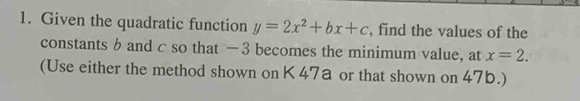 Given the quadratic function y=2x^2+bx+c , find the values of the 
constants b and c so that — 3 becomes the minimum value, at x=2. 
(Use either the method shown on K 47a or that shown on 47b.)