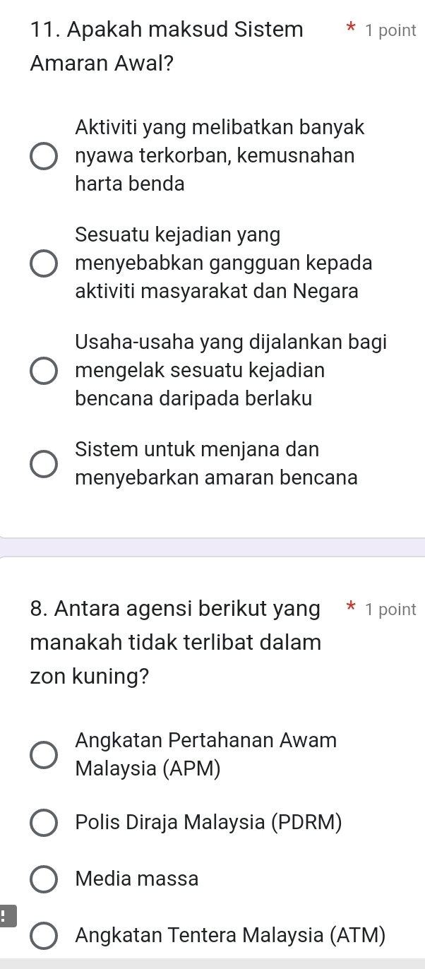 Apakah maksud Sistem * 1 point
Amaran Awal?
Aktiviti yang melibatkan banyak
nyawa terkorban, kemusnahan
harta benda
Sesuatu kejadian yang
menyebabkan gangguan kepada
aktiviti masyarakat dan Negara
Usaha-usaha yang dijalankan bagi
mengelak sesuatu kejadian
bencana daripada berlaku
Sistem untuk menjana dan
menyebarkan amaran bencana
8. Antara agensi berikut yang * 1 point
manakah tidak terlibat dalam
zon kuning?
Angkatan Pertahanan Awam
Malaysia (APM)
Polis Diraja Malaysia (PDRM)
Media massa
:
Angkatan Tentera Malaysia (ATM)