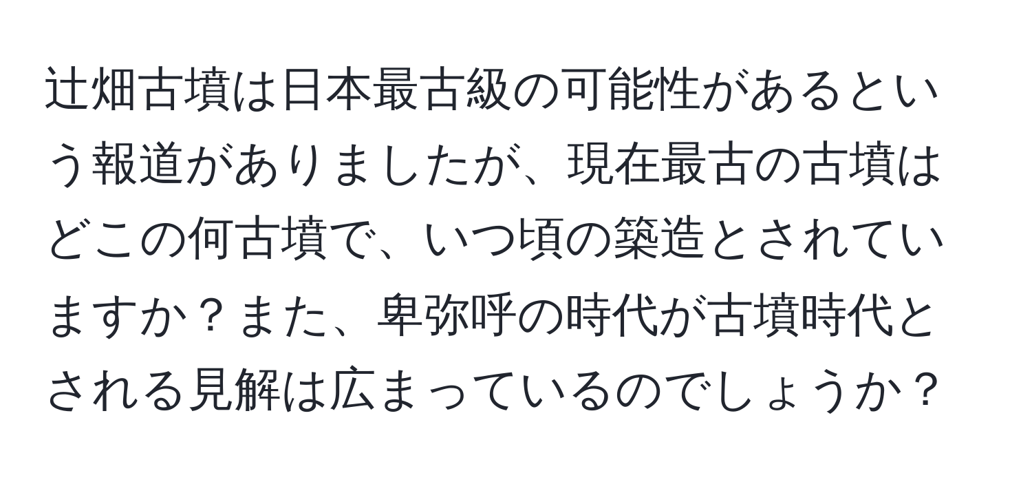 辻畑古墳は日本最古級の可能性があるという報道がありましたが、現在最古の古墳はどこの何古墳で、いつ頃の築造とされていますか？また、卑弥呼の時代が古墳時代とされる見解は広まっているのでしょうか？