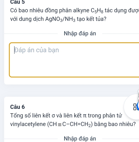 Có bao nhiêu đồng phân alkyne C_5H_8 tác dụng đượ 
với dung dịch AgNO_3/NH_3 tạo kết tủa? 
Nhập đáp án 
Đáp án của bạn 
Câu 6 
Tổng số liên kết σ và liên kết π trong phân tử 
vinylacetylene (CHequiv C-CH=CH_2) bằng bao nhiêu? 
Nhập đáp án